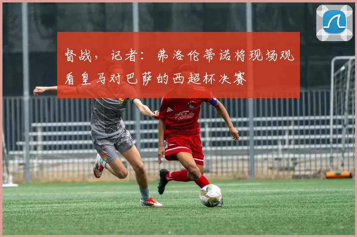 督战，记者：弗洛伦蒂诺将现场观看皇马对巴萨的西超杯决赛
