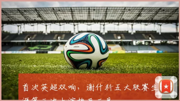 首次英超双响，谢什科五大联赛生涯第三次上演梅开二度