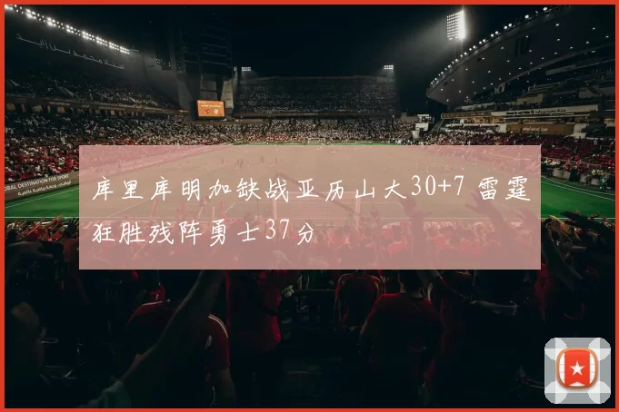 库里库明加缺战亚历山大30+7 雷霆狂胜残阵勇士37分