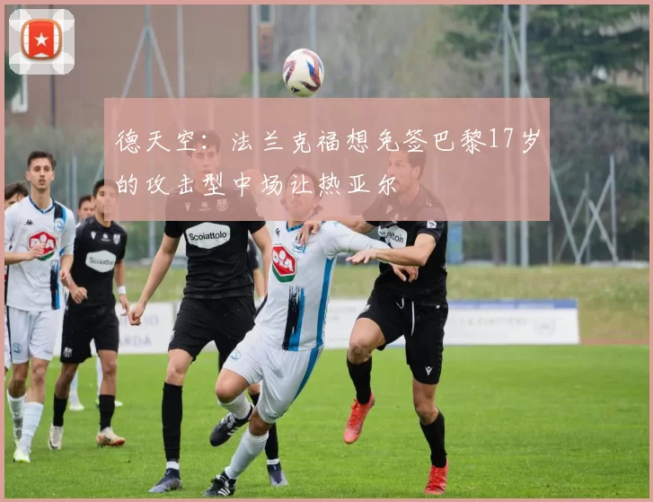 德天空：法兰克福想免签巴黎17岁的攻击型中场让热亚尔
