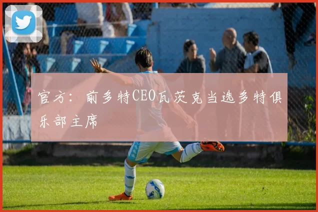 官方：前多特CEO瓦茨克当选多特俱乐部主席