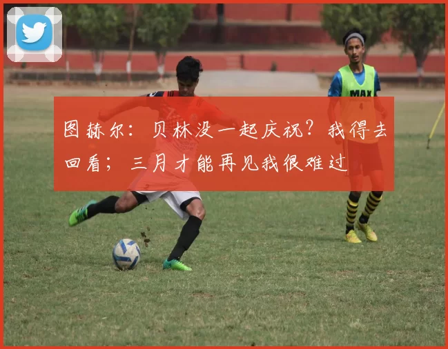 图赫尔：贝林没一起庆祝？我得去回看；三月才能再见我很难过