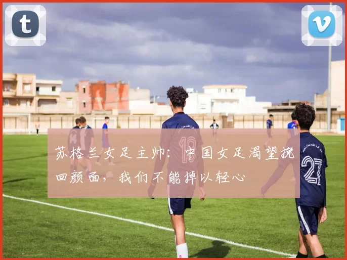 苏格兰女足主帅：中国女足渴望挽回颜面，我们不能掉以轻心