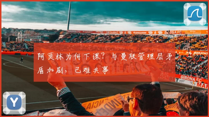 阿莫林为何下课？与曼联管理层矛盾加剧，已难共事