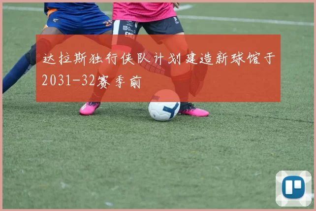 达拉斯独行侠队计划建造新球馆于2031-32赛季前