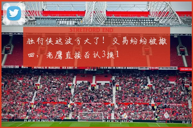 独行侠这波亏大了！交易纷纷被撤回，老鹰直接否认3换1