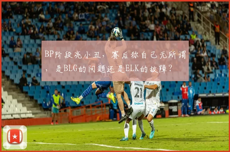 BP阶段亮小丑，赛后称自己无所谓，是BLG的问题还是ELK的故障？