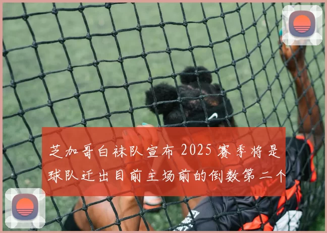 芝加哥白袜队宣布 2025 赛季将是球队迁出目前主场前的倒数第二个赛季