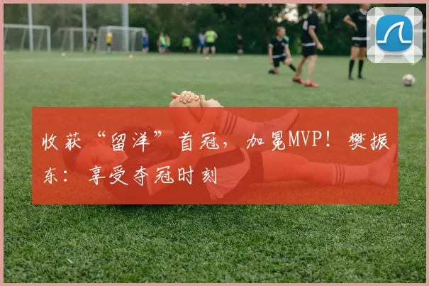 收获“留洋”首冠，加冕MVP！樊振东：享受夺冠时刻