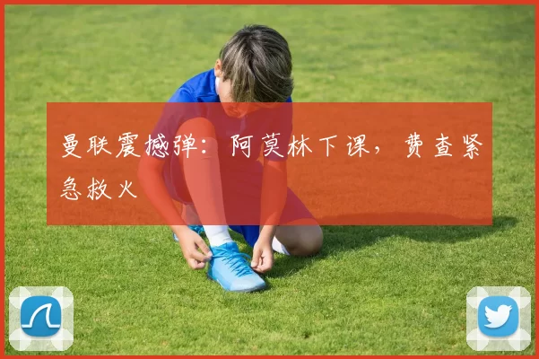 曼联震撼弹：阿莫林下课，费查紧急救火