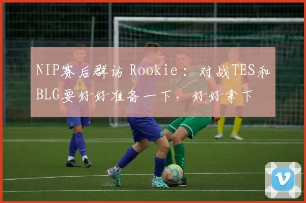 NIP赛后群访 Rookie ：对战TES和BLG要好好准备一下，好好拿下