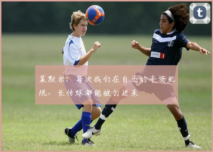 莱默尔：每次我们在自己的半场犯规，长传球都能被打进来