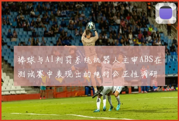 棒球与AI判罚系统机器人主审ABS在测试赛中表现出的绝对公正性调研