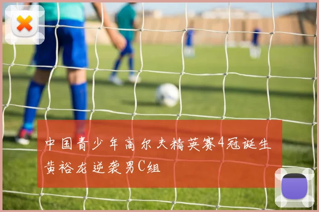 中国青少年高尔夫精英赛4冠诞生 黄裕龙逆袭男C组