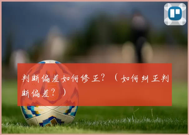 判断偏差如何修正？（如何纠正判断偏差？）
