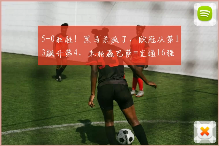 5-0狂胜！黑马杀疯了，欧冠从第13飙升第4，末轮赢巴萨=直通16强