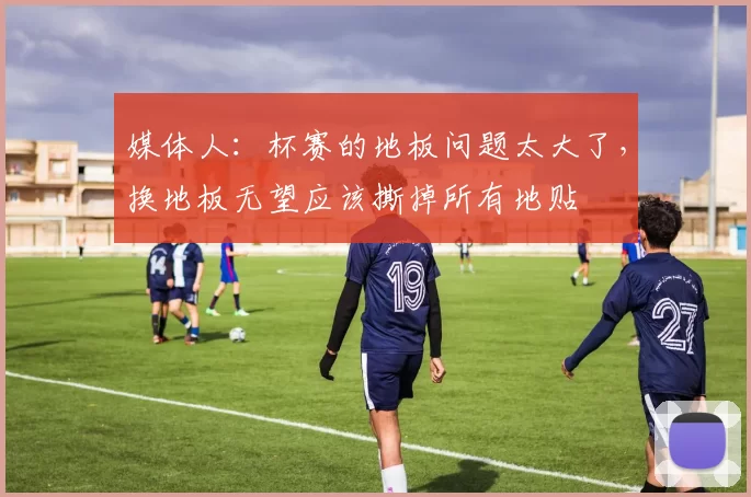 媒体人：杯赛的地板问题太大了，换地板无望应该撕掉所有地贴