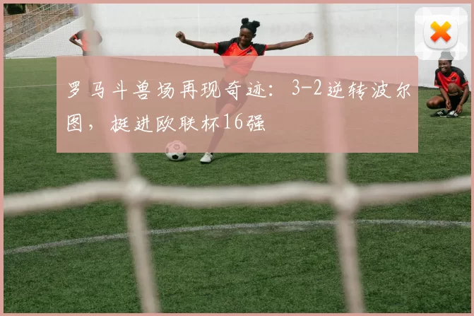 罗马斗兽场再现奇迹：3-2逆转波尔图，挺进欧联杯16强