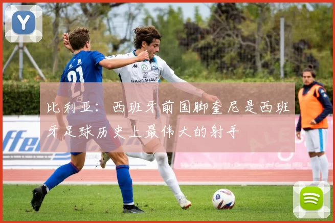 比利亚：西班牙前国脚奎尼是西班牙足球历史上最伟大的射手