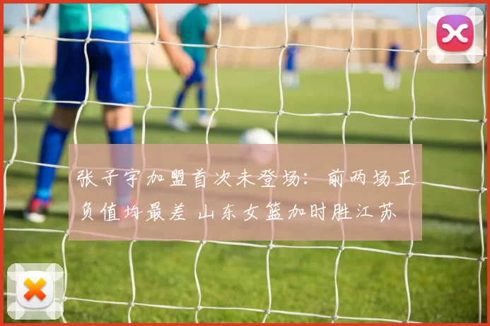 张子宇加盟首次未登场：前两场正负值均最差 山东女篮加时胜江苏