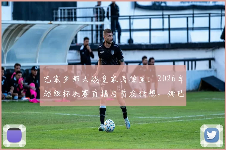 巴塞罗那大战皇家马德里：2026年超级杯决赛直播与首发猜想，姆巴佩出场成最大悬念