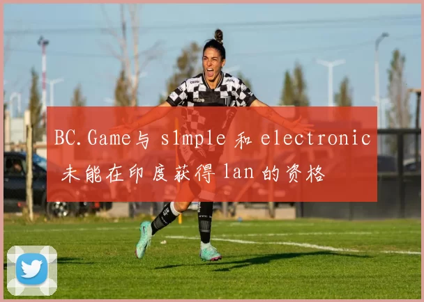 BC.Game与 s1mple 和 electronic 未能在印度获得 lan 的资格