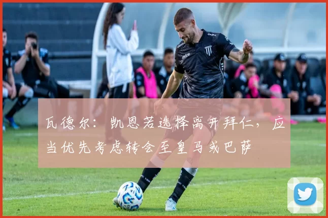 瓦德尔：凯恩若选择离开拜仁，应当优先考虑转会至皇马或巴萨