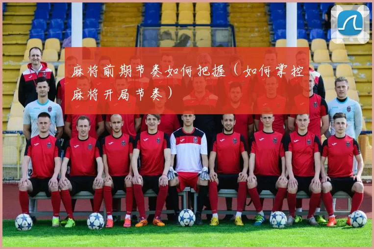 麻将前期节奏如何把握（如何掌控麻将开局节奏）