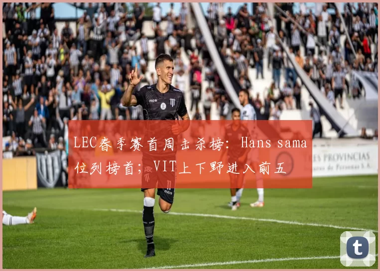 LEC春季赛首周击杀榜：Hans sama位列榜首；VIT上下野进入前五