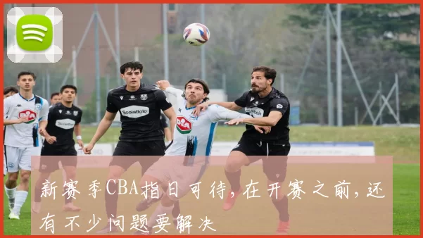 新赛季CBA指日可待,在开赛之前,还有不少问题要解决
