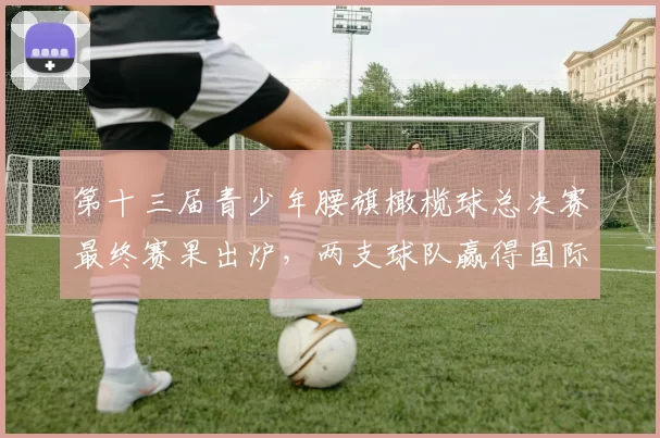 第十三届青少年腰旗橄榄球总决赛最终赛果出炉，两支球队赢得国际赛机会！