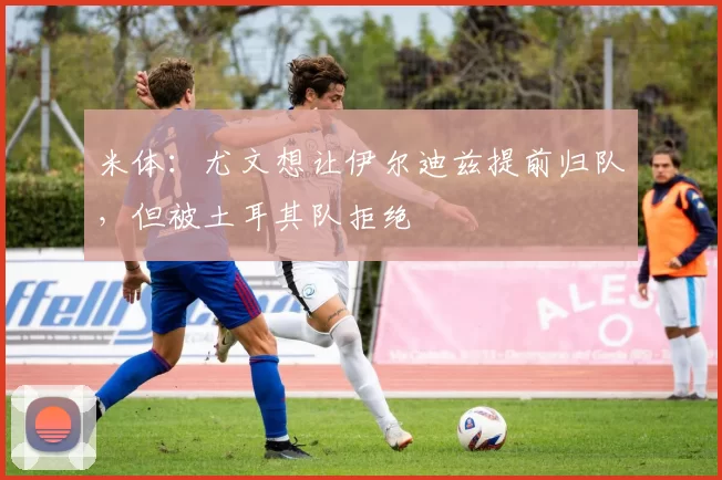 米体：尤文想让伊尔迪兹提前归队，但被土耳其队拒绝
